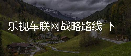 樂視車聯(lián)網(wǎng)戰(zhàn)略路線 下一站是無人駕駛？