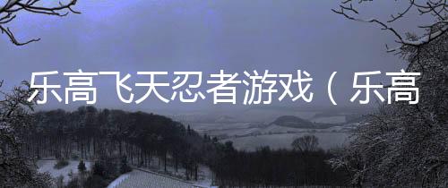 樂高飛天忍者游戲（樂高忍者天天酷跑）