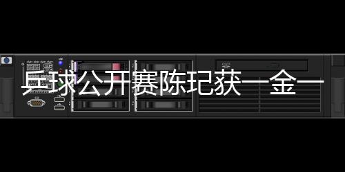 乒球公開賽陳玘獲一金一銀 常晨晨女單稱后
