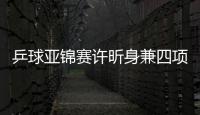 乒球亞錦賽許昕身兼四項 劉詩雯時隔兩月重返賽場