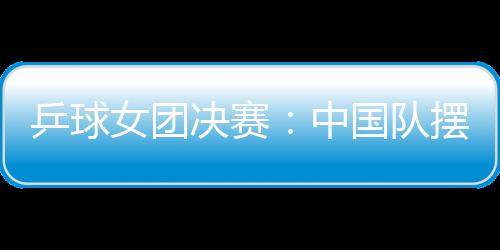 乒球女團決賽：中國隊擺正心態 日本已創歷史