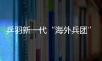乒羽新一代“海外兵團”來勢猛 威脅力有待檢驗
