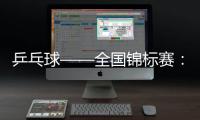 乒乓球——全國錦標賽：陳幸同晉級女單決賽