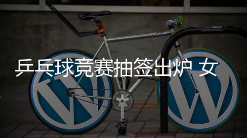 乒乓球競賽抽簽出爐 女單“一號”并非中國選手