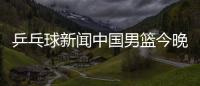 乒乓球新聞中國男籃今晚的比賽！今日球賽結果