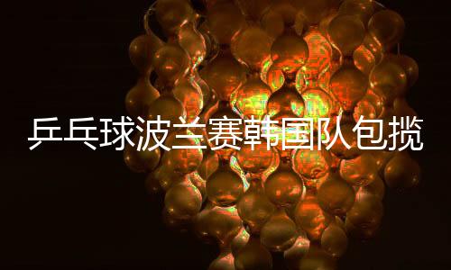 乒乓球波蘭賽韓國(guó)隊(duì)包攬四金 梁夏銀成就雙冠王