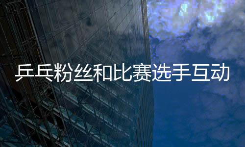 乒乓粉絲和比賽選手互動(dòng) “飛拍”只為要簽名