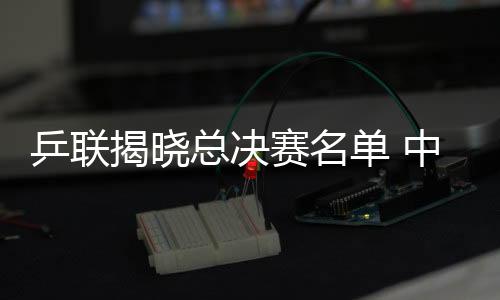 乒聯揭曉總決賽名單 中國男五虎女三英角逐桂冠