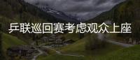 乒聯巡回賽考慮觀眾上座率 張怡寧牛劍鋒持外卡