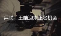 乒聯：王皓迎來正名機會 中國軍團欲復仇馮天薇