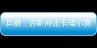 乒聯(lián)：許昕沖擊卡塔爾賽第四冠 有望超越兩前輩