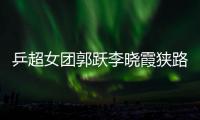 乒超女團郭躍李曉霞狹路相逢 丁寧能否觸底反彈