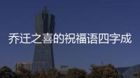 喬遷之喜的祝福語四字成語？（喬遷新居大吉吉利話）