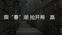 乘“春”潮 搶開局　贏先機