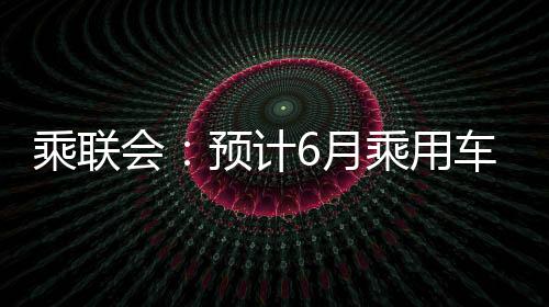 乘聯會：預計6月乘用車零售183萬輛，新能源汽車同比增長26%