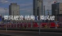 乘風(fēng)破浪 結(jié)局（乘風(fēng)破浪最后結(jié)局）