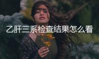 乙肝三系檢查結果怎么看的（乙肝三系檢查結果怎么看）