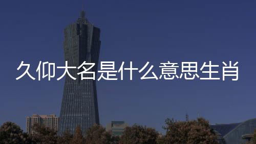 久仰大名是什么意思生肖啥（久仰大名是什么意思）