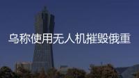 烏稱使用無人機摧毀俄重型噴火系統(tǒng)，烏克蘭部隊宣布戰(zhàn)果