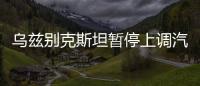烏茲別克斯坦暫停上調汽油、柴油和天然氣等產品消費稅