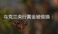 烏克蘭央行黃金被偷換：儲備金條都是鍍金鉛塊