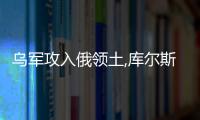 烏軍攻入俄領土,庫爾斯克何以成為俄烏沖突新焦點?