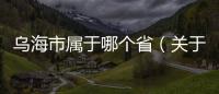 烏海市屬于哪個省（關于烏海市屬于哪個省的基本情況說明介紹）