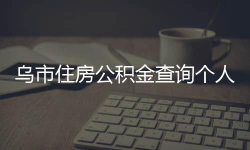 烏市住房公積金查詢個人賬戶（烏市住房公積金）