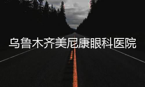 烏魯木齊美尼康眼科醫院口碑怎么樣？口碑好且價格實惠+掛號預約流程