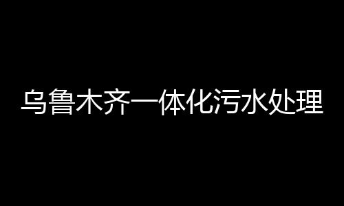 烏魯木齊一體化污水處理設備（烏魯木齊污水處理工程公司推薦）