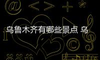 烏魯木齊有哪些景點 烏魯木齊景點有哪些