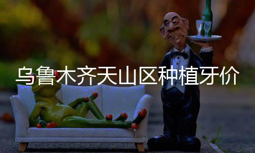 烏魯木齊天山區種植牙價格表