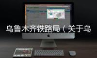 烏魯木齊鐵路局（關(guān)于烏魯木齊鐵路局的基本情況說明介紹）