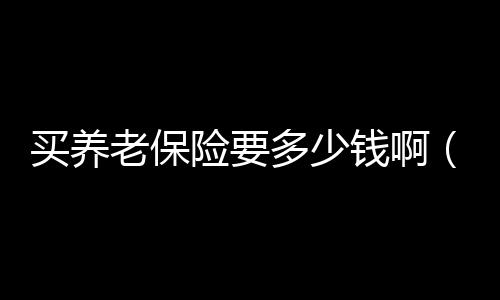 買養老保險要多少錢啊（買養老保險要多少錢）