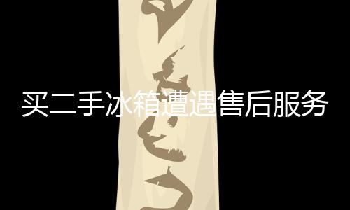 買二手冰箱遭遇售后服務難 消保委提醒謹慎購買無憑證二手商品