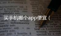 買手機哪個app便宜（什么app買手機最便宜）