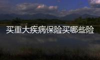 買重大疾病保險買哪些險種劃算