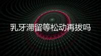 乳牙滯留等松動再拔嗎