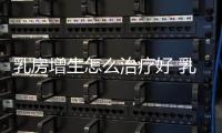 乳房增生怎么治療好 乳腺增生怎么治最好【健康】風尚中國網