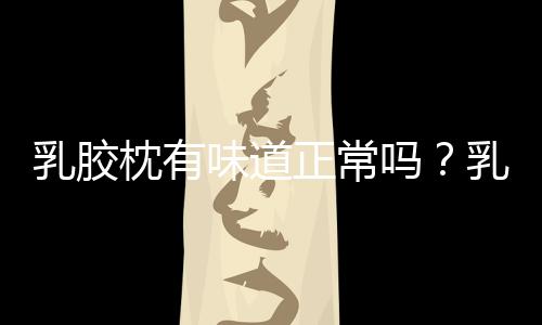 乳膠枕有味道正常嗎？乳膠枕的味道很大是怎么回事？