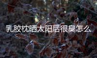 乳膠枕曬太陽后很臭怎么回事 乳膠枕可以曬太陽嗎