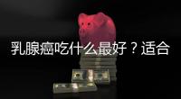 乳腺癌吃什么最好？適合乳腺癌患者吃的東西有哪些？