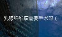 乳腺纖維瘤需要手術(shù)嗎（乳房纖維瘤）
