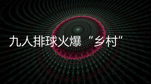 九人排球火爆“鄉(xiāng)村” ！這場面誰看了不想加入啊……