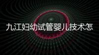 九江婦幼試管嬰兒技術怎么樣？看成功率數據就知道