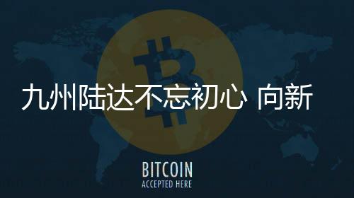 九州陸達(dá)不忘初心 向新而行