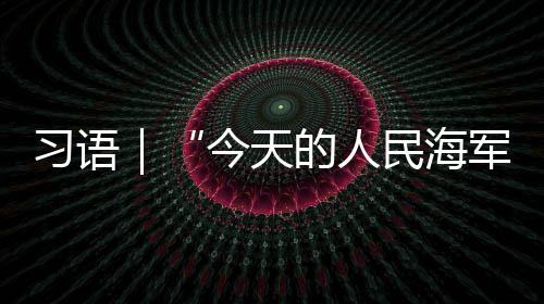 習(xí)語｜“今天的人民海軍，正以全新姿態(tài)屹立于世界的東方”