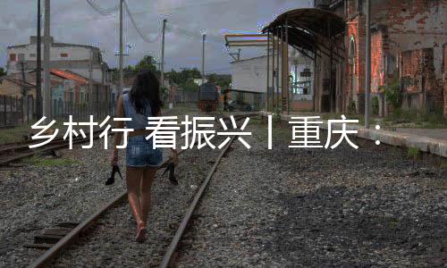 鄉村行 看振興丨重慶：藝術鄉建“點燃”鄉村新活力