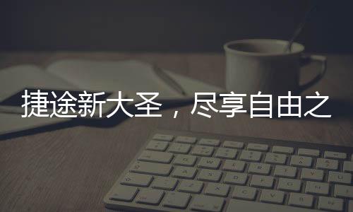捷途新大圣，盡享自由之旅