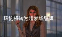 捷豹將轉為超豪華品牌 競爭賓利和保時捷